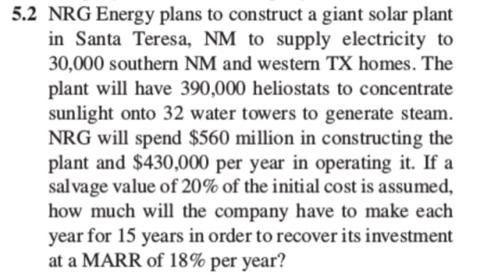 5.2 NRG Energy plans to construct a giant solar plant in Santa Teresa, NM to supply electricity to 30,000 southern NM and western TX homes. The plant will have 390,000 heliostats to concentrate sunlight onto 32 water towers to generate steam NRG will spend $560 million in constructing the plant and $430,000 per year in operating it. If a salvage value of 20% of the initial cost is assumed, how much will the company have to make each year for 15 years in order to recover its investment at a MARR of 18% per year?