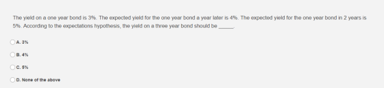 The yield on a one year bond is 3%. The expected yield for the one year bond a year later is 4%. The expected yield for the one year bond in 2 years is 5%. According to the expectations hypothesis, the yield on a three year bond should be OA. 3% B. 4% ОС. 5% D. None of the above