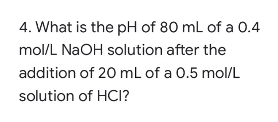 4. What is the pH of 80 mL of a 0.4 mol/L NaOH solution after the addition of 20 mL of a 0.5 mol/L solution of HCI?