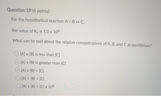 Question 19 (4 points) For the hypothetical reaction A + B + C, the value of Kc is 1.0 x 106 What can be said about the relat
