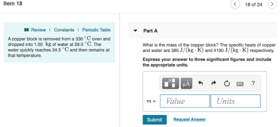 Item 18 18 of 24 ReviewI ConstantsI Periodic Table Part A A copper block is removed from a 330 C oven and dropped into 1.00 kg of water at 28.0 ° C. The water quickly reaches 34.5 ° C and then remains at that temperature What is the mass of the copper block? The specific heats of copper and water are 385 J/kg K) and 4190 J/kg K) respectively Express your answer to three significant figures and include the appropriate units. mValue Units Submit Request Answer