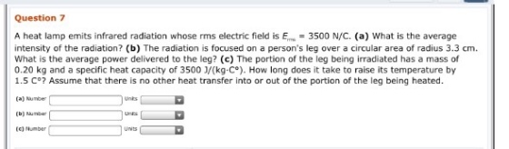 Question 7 A heat lamp emits infrared radiation whose rms electric field is E 3500 N/C. (a) What is the average intensity of the radiation? (b) The radiation is focused on a persons leg over a circular area of radius 3.3 cm. What is the average power delivered to the leg? (c) The portion of the leg being irradiated has a mass of 0.20 kg and a specific heat capacity of 3500 J/(kg C How long does it take to raise its temperature by 1.5 C°? Assume that there is no other heat transfer into or out of the portion of the leg being heated. Number