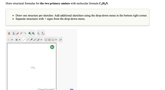 Draw structural formulas for the two primary amines with molecular formula C3H9N Draw one structure per sketcher. Add additio