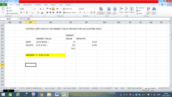 Home nert Page Layout Formulas Data Review View dd-Ins Cut Σ AutoSum Calibri ー E ゴWrap Text General aCopy в 1 프 . Ej-., Δ. : rーー 逻锂函Merge & Center. $, % , 弼,8 C Paste Conditional Format CeInsert Delete Format Formatting as Table Styles2 Clear Sort &Find & Format Painter Clipboard Font Alignment Number Styles Cells Edting NC29 NA NB NC ND NE NF NG NH NI NJ NK NL 17 18 19 20 21 ASTERIX CORP SHOULD USE MARKET VALUE WEIGHTS IN CALCULATING WACC MARKET VALUEWEIGHTS MARKET VALUE (20 X 85%)- DEBT EQUITY 17 9.5 26.5 0.64 0.36 (2 X 4.75)- 23 24 25 26 27 28 29 30 31 32 ANSWER: C:0.64, 0.36 34 35 4H KE CAPM UTILITY, SH ENSON beta/ bond covex DGM future 1NDEX - INTL CAP BUD ! LEASING 1 PV, FV, ANNUITY l dean YIELD bond 02:48