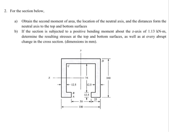 2. For the section below, Obtain the second moment of area, the location of the neutral axis, and the distances form the neutral axis to the top and bottom surfaces a) b) If the section is subjected to a positive bending moment about the z-axis of 1.13 kN-m, determine the resulting stresses at the top and bottom surfaces, as well as at every abrupt change in the cross section. (dimensions in mm) 100 ← 12.5 2.5 → 12.5 50一小25 100
