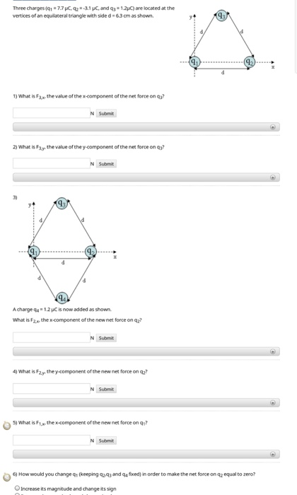Three charges (q1 -7.7 C 42 3.1uc, and q3-12C) are located at the vertices of an equilateral triangle with side d 63 cm as shown 1) What is F the value of the x-component of the net force on 2) what is Fay the value of the y-component of the net force on 43 3) 19 Achargea4+1.2pCǐs now added as shown. What is F the x-component of the new net force on q2? 4) What is Fa.y, the y-component of the new nes force on 5) What is Ftx the x-component of the new net force onq? N Subit 6) How would you change qı (keeping q243 and q4 xed) in order to make the net force on qz equal to zero? OIncrease its magnitude and change its sign