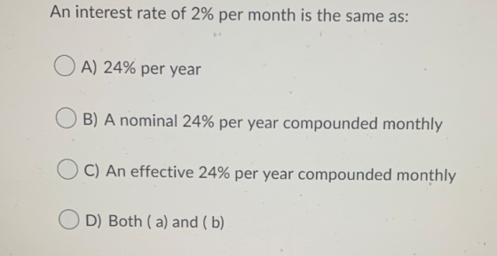 An interest rate of 2% per month is the same as: O A) 24% per year B) A nominal 24% per year compounded monthly C) An effecti