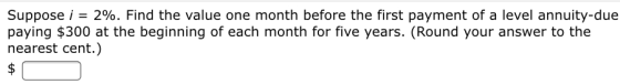 Suppose i = 2%. Find the value one month before the first payment of a level annuity-due paying $300 at the beginning of each