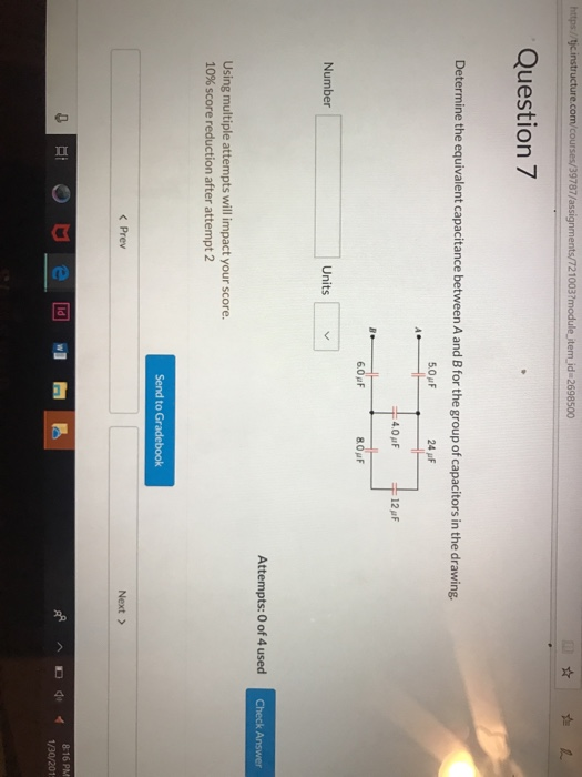 10037 Question 7 Determine the equivalent capacitance between A and B for the group of capacitors in the drawing. 5.0F 4.0F Number Units Attempts: 0 of 4 used Using multiple attempts will impact your score 10% score reduction after attempt 2 Send to Gradebook < Prev Next > 8:16 PM Dd1/30/201