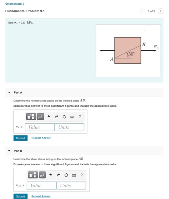 < Homework-9 Fundamental Problem 9.1 Take ?,-320 kPa 30 Part A Determine the normal stress acting on the inclined plane AB Express your answer to three significant figures and include the appropriate units. HA ?z.1 Value Units Submit Part B Determine the shear stress acting on the inclined plane AB Express your answer to three significant figures and include the appropriate units. TeyValue Units Submit Request Answer