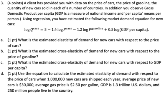 (4 points) A client has provided you with data on the price of cars, the price of gasoline, the quantity of new cars sold in each of a number of countries. In addition you observe Gross Domestic Product per capita (GDP is a measure of national income and per capita means per person.) Using regression, you have estimated the following market demand equation for new cars: 3. log Qcars 5-1.4 log Pcars-1.2 log Pgasoline + 0.5 log(GDP per capita). (1 pt) What is the estimated elasticity of demand for new cars with respect to the price of cars? (1 pt) What is the estimated cross-elasticity of demand for new cars with respect to the price of gasoline? (1 pt) What is the estimated cross-elasticity of demand for new cars with respect to GDP per capita? (1 pt) Use the equation to calculate the estimated elasticity of demand with respect to the price of cars when 1,000,000 new cars are shipped each year, average price of new cars is $30,000, average gas price is $2.50 per gallon, GDP is 1.3 trillion U.S. dollars, and 250 million people live in the country. a. b. c. d.