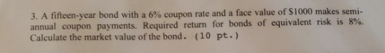 3. A fifteen-year bond with a 6% coupon rate and a face value of $1000 makes semi- annual coupon payments. Required return fo