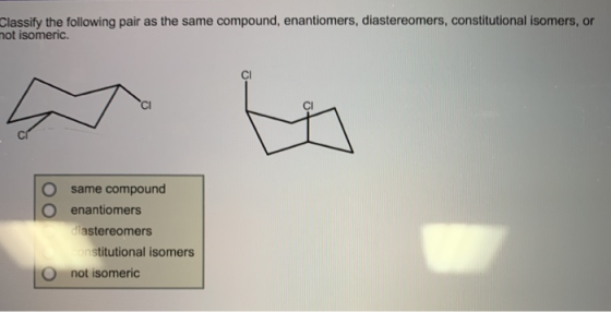 Classify the following pair as the same compound, enantiomers, diastereomers, constitutional isomers, or not isomeric. O same