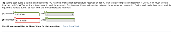 (a) During each cycle, a Carnot engine absorbs 772 J as heat from a high-temperature reservoir at 388 K, with the low-temperature reservoir at 287 K. How much work is done per cycle? (b) The engine is then made to work in reverse to function as a Carnot refrigerator between those same two reservoirs. During each cycle, how much work is required to remove 1206 J as heat from the low-temperature reservoir? () Numbel 200.9590 UnitsT j UnitsT j (b) Number 313.93299 Open Show Work Click if you would like to Show Work for this question: