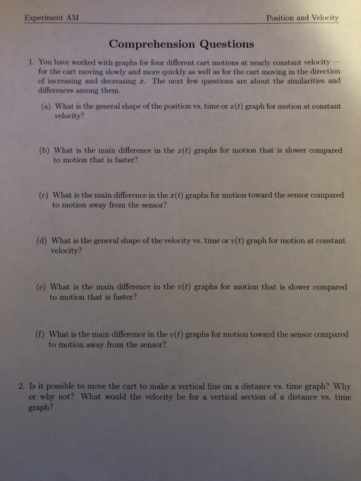 Experiment AM Position and Velocity Comprehension Questions 1. You have worked with graphs for four different cart motions at nearly constant velocity for the cart moving slowly and more quickly as well as for the cart moving in the direction of increasing and decreasing z. The next few questions are about the similarities and differences among them. (a) What is the general shape of the position vs. time or r(t) graph for motion at constant velocity? (b) What is the main difference in the r(t) graphs for motion that is slower compared to motion that is faster? (c) What is the main difference in the r(t) graphs for motion toward the sensor compared to motion away from the sensor? (d) What is the general shape of the velocity vs. time or v(t) graph for motion at constant velocity? (e) What is the main difference in the v(t) graphs for motion that is slower compared to motion that is faster? (f) What is the main difference in the v(t) graphs for motion toward the sensor compared to motion away from the sensor? 2. Is it possible to move the cart to make a vertical line on a distance vs. time graph? Why or why not? What would the velocity be for a vertical section of a distance vs. time graph?