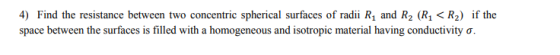4) Find the resistance between two concentric spherical surfaces of radii R1 and R2 (R1<R2) if the space between the surfaces