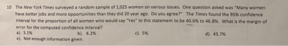 10 The New York Times surveyed a random sample of 1,025 women on various issues. One question asked was Many women have better jobs and more opportunities than they did 20 year ago. Do you agree? The Times found the 95% confidence interval for the proportion of all women who would say Yes to this statement to be 40.6% to 46.8%, what is the margin of error for the computed confidence interval? a). 3.1% e). Not enough information given. b). 6.2% c), 5% d). 43.7%