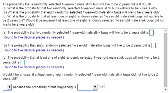 The probability that a randomly selected 1-year-old male stink bug will live to be 2 years old is 0.95028 (a) What is the probability that two randomly selected 1-year-old male stink bugs will live to be 2 years old? (b) What is the probability that eight randomly selected 1-year-old male stink bugs will live to be 2 years old? (c) What is the probability that at least one of eight randomly selected 1-year-old male stink bugs will not live to be 2 years old? Would it be unusual if at least one of eight randomly selected 1-year-old male stink bugs did not live to be 2 years old? a) The probability that two randomly selected 1-year-old male stink bugs will live to be 2 years old is Round to five decimal places as needed.) (b) The probability that eight randomly selected 1-year-old male stink bugs will live to be 2 years old is Round to five decimal places as needed.) (c) The probability that at least one of eight randomly selected 1-year-old male stink bugs will not live to be 2 years old is (Round to five decimal places as needed.) Would it be unusual if at least one of eight randomly selected 1-year-old male stink bugs did not live to be 2 years old? because the probability of this happening is 0.05