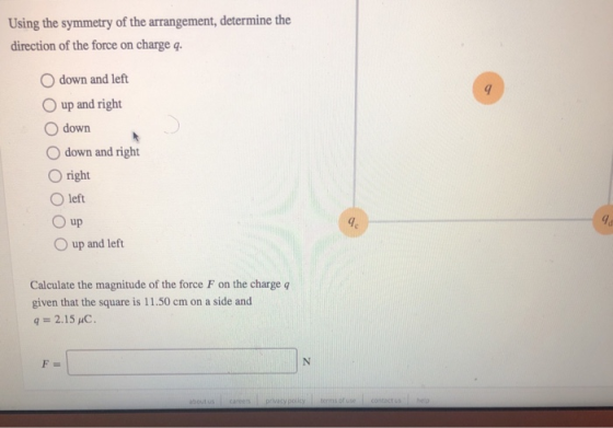 Using the symmetry of the arrangement, determine the direction of the force on charge q. O down and left O up and right O down O down and right O right O left 0 up 9 O up and left Calculate the magnitude of the force F on the charge q given that the square is 11.50 cm on a side and q= 2.151C.