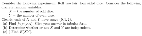 Consider the following experiment: Roll two fair, four sided dice. Consider the following discrete random variables: X - the