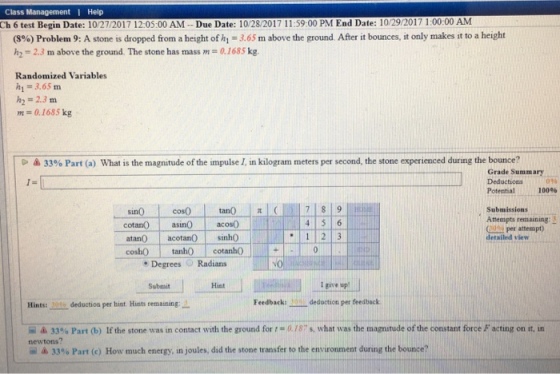 Class Management Help h 6 test Begin Date: 10/27/2017 12:05:00 AM- -Due Date: 10/28/2017 11:59:00 PM End Date: 10/29/2017 1:00:00 ANM (8%) Problem 9: A stone is dropped from a height of hi-3.65 m, above the ground. After it bounces, it only makes it to a height h2 = 2.3 m above the ground. The stone has mass m = 0.1685 kg. Randomized Variables h1= 3.65 m h2 = 2.3 m m 0.1685 kg 33% Part (a) What is the magnitude of the impulse 1 in kilogram meters per second, the stone experienced during the bounce? Grade Summary Deductions Potential 100% 096 tan() | ( cosO cotan acos0 Submissions Attempts remaining: 3 60s per attempt) sin0 1 23 atan0 acotanO sinh0 cosh()」. tanho detailed view cotan。」 Degrees Radians Submit Hist I give up Hints:ーーdeduction per hint Hints remaining:- Feedback: deduction per feedback ム33% Part (b) If the stone was 1n contact with the ground for 0.18 s, what was the magnitude of the constant force F acting on it in newtons? -ム33% Part (c) How much energy, in joules, did the stone transfer to the environment during the bounce?