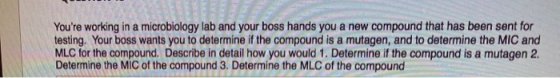 Youre working in a microbiology lab and your boss hands you a new compound that has been sent for testing. Your boss wants y