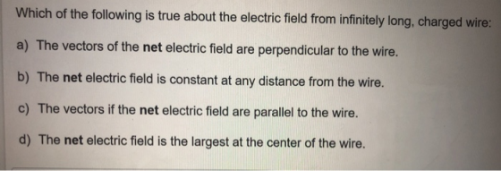 Which of the following is true about the electric field from infinitely long, charged wire: a) The vectors of the net electric field are perpendicular to the wire. b) The net electric field is constant at any distance from the wire. c) The vectors if the net electric field are parallel to the wire. d) The net electric field is the largest at the center of the wire.