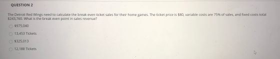 QUESTION 2 The Detroit Red Wings need to calculate the break even ticket sales for their home games. The ticket price is $80,