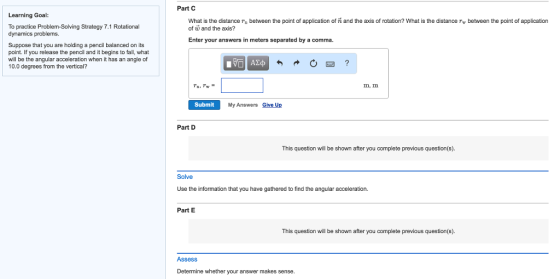 Part C Learning Goal: What is the distance n between the point of application of n and the axis of rotation? What is the distance rw between the point of application To practice Problem-Solving Strategy 7.1 Rotational dynamics problems. of w and the axis? Enter your answers in meters separated by a comma. Suppose that you are holding a pencil balanced on its point. If you release the pencil and it begins to fall, what will be the angular acceleration when it has an angle of 10.0 degrees from the vertical? m, m Submit My Answers Give Up Part D This question will be shown after you complete previous question(s). Solve Use the information that you have gathered to find the angular acceleration Part E This question will be shown after you complete previous question(s). Assess Determine whether your answer makes sense