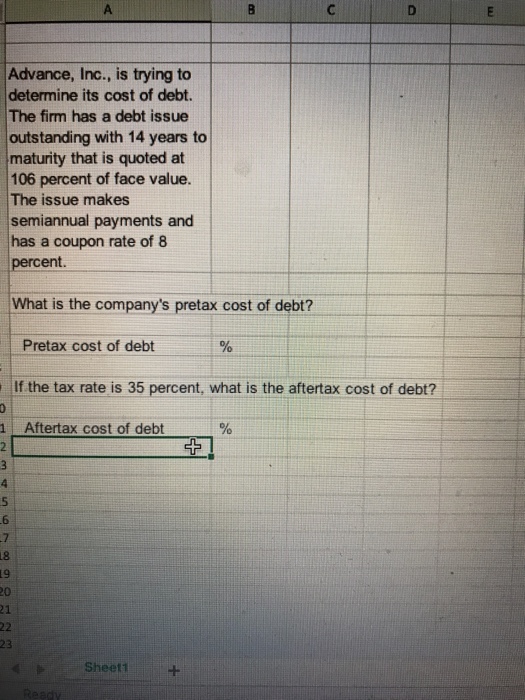 Advance, Inc., is trying to determine its cost of debt. The firm has a debt issue outstanding with 14 years to maturity that is quoted at 106 percent of face value. The issue makes semiannual payments and has a coupon rate of 8 percent. What is the companys pretax cost of debt? Pretax cost of debt If the tax rate is 35 percent, what is the aftertax cost of debt? Aftertax cost of debt 5 6 23 Sheet1
