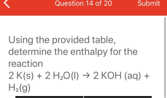 Question 14 of 20 Submit Using the provided table, determine the enthalpy for the reaction 2 K(s) + 2 H2O(l) → 2 KOH (aq) + H
