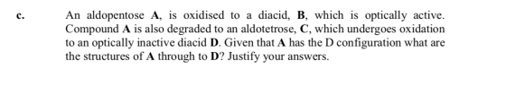An aldopentose A, is oxidised to a diacid, B, which is optically active Compound A is also degraded to an aldotetrose, C, whi