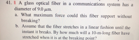 41. | A glass optical fiber in a communications system has a diameter of 9.0 um. a. What maximum force could this fiber suppo