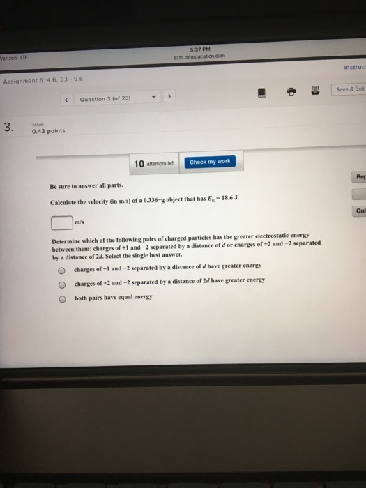 5:37 PM instruc Assignment 6: 4.6, 5.1 5.6 Save & Exit Question 3 (of 23) 3. value 0.43 points 10 attempts left C Check my work Be sure to answer all parts. Rep Calculate the velocity (in m/s) of a 0.336-g object that has E-18.6J Gui m/s Determine which of the following pairs of charged particles has the greater electrostatic energy between them: charges of +1 and-2 separated by a distance of d or charges of +2 and -2 separated by a distance of 2d. Select the single best answer O O charges of +1 and-2 separated by a distance of d have greater energy charges of +2 and -2 separated by a distance of 2d have greater energy both pairs have equal energy