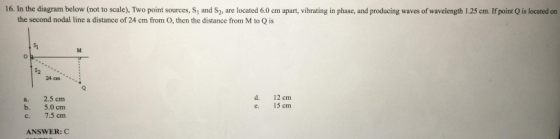 16. In the diagram below (not to scale), Two point sources, S1 and S2, are located 6.0 cm apart, vibrating in phase, and producing waves of wavelength 1.25 cm. If point Q is located on the second nodal line a distance of 24 cm from O, then the distance from M to Q is 24 cm a. 2.5 cm b. 5.0 cm c. 7.5 cm d. 12 cm e. 15 cm ANSWER: C