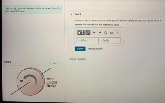 The 3.50 kg. 35.0-cm-diameter disk in the figure (Figure 1lis spinning at 320 rpm. Part A How much friction force must the br