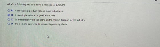 All of the following are true about a monopolist EXCEPT O A. it produces a product with no close substitutes. O B. it is a si