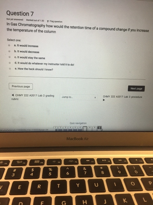 Question 7 Not yet ans.. Marked out of 1.50 『Flag question In Gas Chromatography how would the retention time of a compound change if you increase the temperature of the column Select one: o a. It would increase e b. It would decrease o c. It would stay the same d. It would do whatever my instructor told it to do! o e. How the heck should I know? Previous page Next page CHMY 222 A2017 Lab 3 procedure CHMY 222 A2017 Lab 2 gradingJump to... rubric Quiz navigation MacBook Air 9 4 5 3