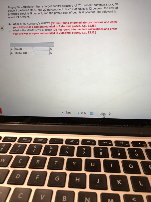Targaryen Corporation has a target capital structure of 70 percent common stock, 10 percent preferred stock, and 20 percent debt. lts cost of equity is 12 percent, the cost of preferred stock is 5 percent, and the pretax cost of debt is 6 percent. The relevant tax rate is 24 percent a. What is the companys WACc? (Do not round intermediate calculations and enter your answer as a percent rounded to 2 decimal places, e.g., 32.16.) What is the aftertax cost of debt? (Do not round intermediate calculations and enter b. your answer as a percent rounded to 2 decimal places, e.g, 32.16.) a WACC b. Cost of debt < Prey 90f 10 Next > 5 7 8 MA