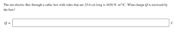 The net electric flux through a cubic box with sides that are 25.0 cm long is 4850 N. m2/C, what charge Q is enclosed by the box?