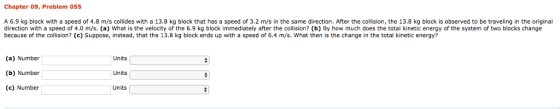 Chapter 09, Problem 055 A 6.9 kg block with a speed of 4.8 m/s collides with a 13.8 kg block that has a speed of 3.2 m/s in the same direction. After the collision, the 13.8 kg block is observed to be traveling in the original direction with a speed of 4.0 m/s. (a) What is the velocity of the 6.9 kg block immediately after the collision? (b) By how much does the total kinetic energy of the system of two blocks change because of the collision? (c) Suppose, instead, that the 13.8 kg block ends up with a speed of 6.4 m/s. What then is the change in the total kinetic energy? (a) Number Units (b) Number Units (c) Number Units