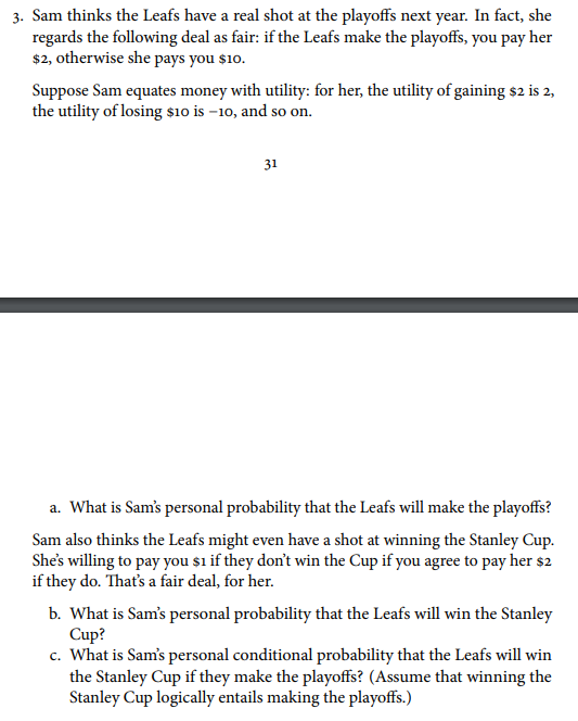 3. Sam thinks the Leafs have a real shot at the playoffs next year. In fact, she regards the following deal as fair: if the Leafs make the playoffs, you pay her $2, otherwise she pays you si0. Suppose Sam equates money with utility: for her, the utility of gaining s2 is 2, the utility of losing sio is -10, and so on 31 a. What is Sams personal probability that the Leafs will make the playoffs? Sam also thinks the Leafs might even have a shot at winning the Stanley Cup. Shes willing to pay you sı if they dont win the Cup if you agree to pay her s:2 b. What is Sams personal probability that the Leafs will win the Stanley c. What is Sams personal conditional probability that the Leafs will win if they do. Thats a fair deal, for her. Cup? the Stanley Cup if they make the playoffs? (Assume that winning the Stanley Cup logically entails making the playoffs.)