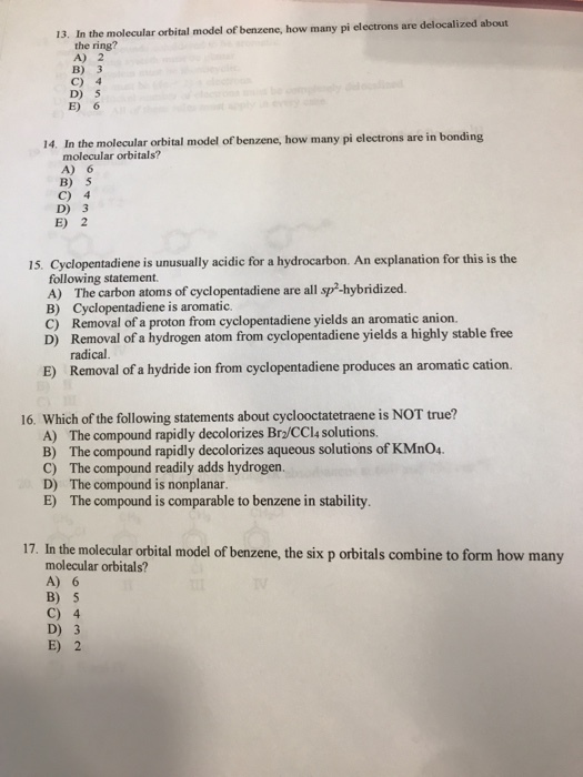 13. In the molecular orbital model of benzene, how many pi electrons are delocalized about the ring? A) 2 в) з C) 4 D) 5 E) 6 14, In the molecularorinl model of benzene,ow manypi electrons are in bonding molecular orbitals? A) 6 B) 5 C) 4 D) 3 E) 2 15. Cyelopentadiene is unusually acidic for a hydrocarbon. An explanation for this is the following statement A) The carbon atoms of cyclopentadiene are all sp-hybridized B) Cyclopentadiene is aromatic. C) Removal of a proton from cyclopentadiene yields an aromatic anion. D) Removal of a hydrogen atom from cyclopentadiene yields a highly stable free radical Removal of a hydride ion from cyclopentadiene produces an aromatic cation. E) 16. Which of the following statements about cyclooctatetraene is NOT true? A) The compound rapidly decolorizes Br2/CCl4 solutions B) The compound rapidly decolorizes aqueous solutions of KMn04 C) The compound readily adds hydrogen. D) The compound is nonplanar E) The compound is comparable to benzene in stability 17. In the molecular orbital model of benzene, the six p orbitals combine to form how many molecular orbitals? A) 6 B) 5 C) 4 D) 3 E) 2