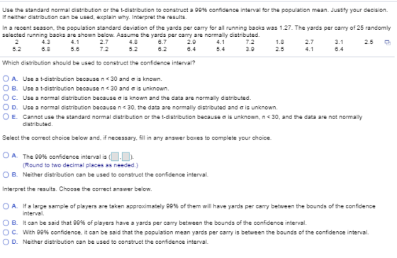 Use the standard normal distribution or the t-distribution to construct a 99% confidence interval for the population mean. Justify your decision. If neither distribution can be used, explain why. Interpret the results. In a recent season, the population standard deviation of the yards per carry for all running backs was 1.27. The yards per carry of 25 randomly selected running backs are shown below. Assume the yards per carry are normally distributed. 2.9 8.4 7.2 4.3 6.8 2.7 7.2 4.8 2.7 2.5 5.2 5.6 5.4 2.5 6.4 Which distribution should be used to construct the confidence interval? O A. O B. ° C. O D. O E. Use a t-distribution because n< 30 and ơ is known. Use a t-distribution because n< 30 and ơ is unknown. Use a normal distribution because ơ is known and the data are normally distributed Use a normal distribution because n < 30, the data are normally distributed and σ is unknown. Cannot use the standard normal distribution or the t-distribution because σ is unknown, n 30, and the data are not normally Select the correct choice below and, if necessary fill in any answer boxes to complete your choice. 0 A. The 99% confidence interval is (11. Round to two decimal places as needed.) O B. Neither distribution can be used to construct the confidence interval. Interpret the results. Choose the correct answer below. O A. If a large sample of players are taken approximately 99% of them will have yards per carry between the bounds of the confidence interval. O B. It can be said that gg% of players have a yards per carry between the bounds of the confidence interval O C. With 99% confidence, it can be said that the population mean yards per carry is between the bounds of the confidence interval. O D. Neither distribution can be used to construct the confidence interval.