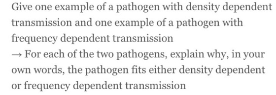 Give one example of a pathogen with density dependent transmission and one example of a pathogen with frequency dependent transmission → For each of the two pathogens, explain why, in your own words, the pathogen fits either density dependent or frequency dependent transmission