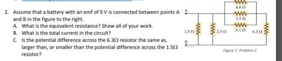 4.8 Ω 2. Assume that a battery with an emf of 9 V is connected between points AA 3.3 Ω and B in the figure to the right. A. What is the equivalent resistance? Show all of your work. B. What is the total current in the circuit? C. Is the potential difference across the 6.3Ω resistor the same as, 8.1 Ω 6.3 Ω 1.5 Ω ,50 . larger than, or smaller than the potential difference across the 1.5Ω resistor? Figure 1: Problem 2
