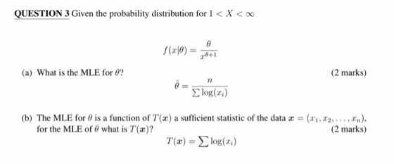 QUESTION 3 Given the probability distribution for 1 < X< oo (a) What is the MLE for e? (2 marks) = Σ log(m) (b) The MLE for θ is a function of T(x) a sufficient statistic of the data x = (zi,22, . . . , ar), (2 marks) for the MLE of θ what is T(x)? T(x) = Σ log(2.)