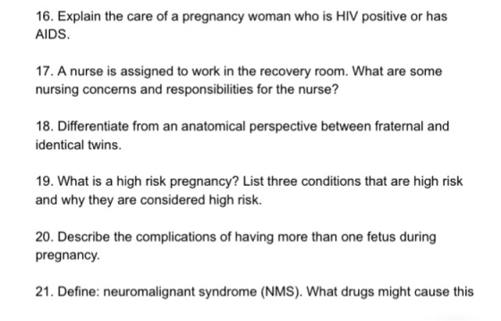 16. Explain the care of a pregnancy woman who is HIV positive or has AIDS 17. A nurse is assigned to work in the recovery room. What are some nursing concerns and responsibilities for the nurse? 18. Differentiate from an anatomical perspective between fraternal and identical twins. 19. What is a high risk pregnancy? List three conditions that are high risk and why they are considered high risk. 20. Describe the complications of having more than one fetus during pregnancy 21. Define: neuromalignant syndrome (NMS). What drugs might cause this