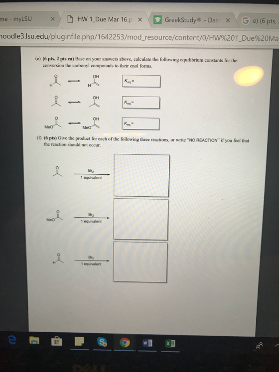 × / D Hw 1-Due Mar 16.p ·D GreekStudy®-Das × G e) (6 pts me - myLSU oodle3.lsu.edu/pluginfile.php/1642253/mod-resource/content/0/Hw%201. Due%20Ma (e) (6 pts, 2 pts ea) Base on your answers above, calculate the following equilibrium constants for the conversion the carbonyl compounds to their enol forms. OH OH OH Keq (0 (6 pts) Give the product for cach of the following three reactions, or write NO REACTION if you the reaction should not occur. 人 - 1 equivalent Br2 1 equivalent Br2 1 equivalent 唱粗