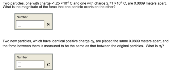 Two particles, one with charge-1.25 x 10° C and one with charge 2.71 x 106 C, are 0.0809 meters apart. What is the magnitude of the force that one particle exerts on the other? Number Two new particles, which have identical positive charge q3, are placed the same 0.0809 meters apart, and the force between them is measured to be the same as that between the original particles. What is q3? Number